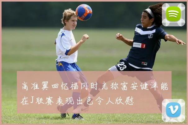 高准翼回忆福冈时光称富安健洋能在J联赛表现出色令人欣慰