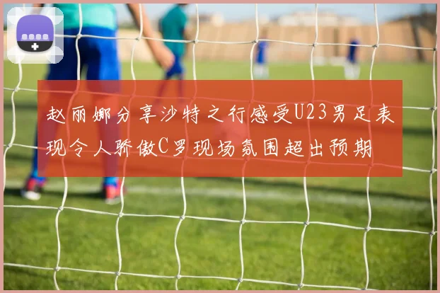 赵丽娜分享沙特之行感受U23男足表现令人骄傲C罗现场氛围超出预期