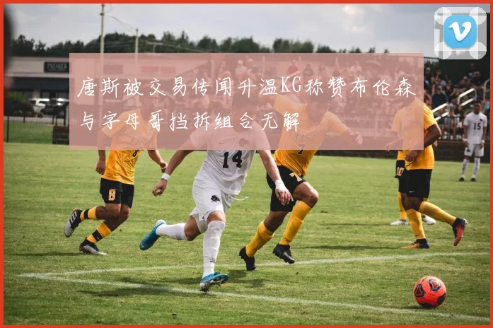 唐斯被交易传闻升温KG称赞布伦森与字母哥挡拆组合无解