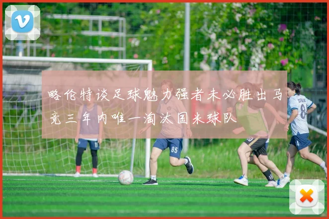 略伦特谈足球魅力强者未必胜出马竞三年内唯一淘汰国米球队