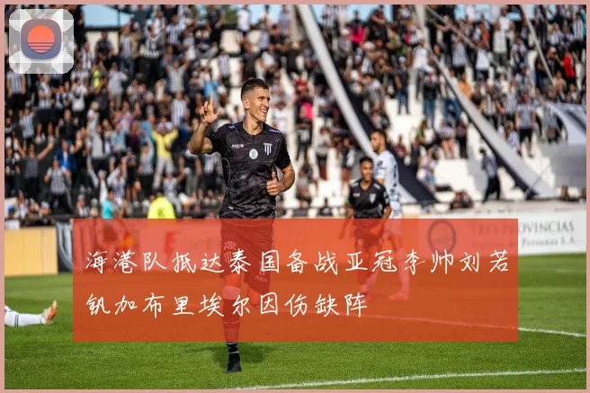 海港队抵达泰国备战亚冠李帅刘若钒加布里埃尔因伤缺阵