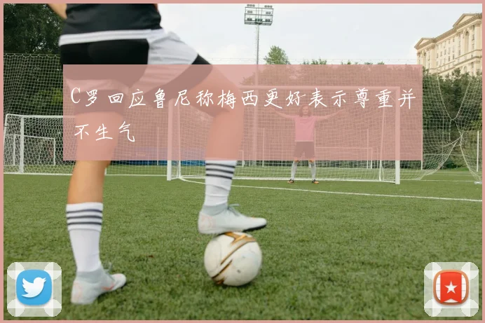 C罗回应鲁尼称梅西更好表示尊重并不生气
