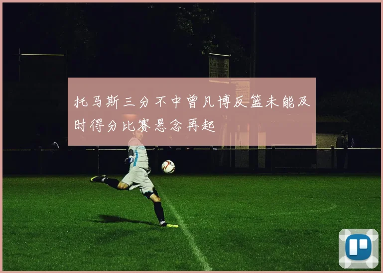 托马斯三分不中曾凡博反篮未能及时得分比赛悬念再起