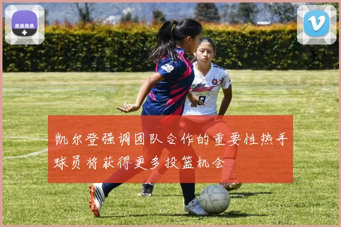 凯尔登强调团队合作的重要性热手球员将获得更多投篮机会