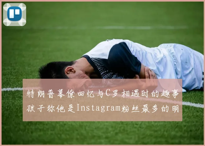 特朗普幕僚回忆与C罗相遇时的趣事孩子称他是Instagram粉丝最多的明星