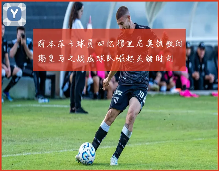 前本菲卡球员回忆穆里尼奥执教时期皇马之战成球队崛起关键时刻