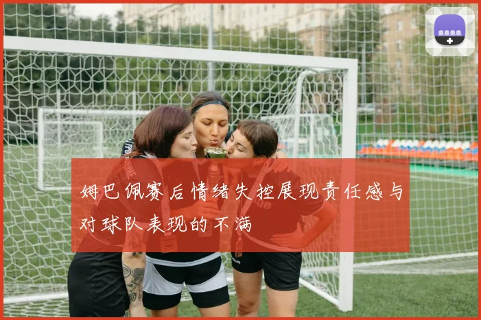 姆巴佩赛后情绪失控展现责任感与对球队表现的不满