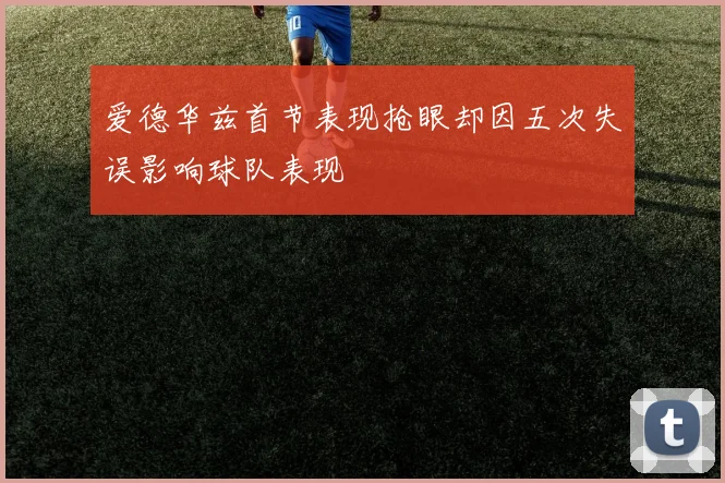 爱德华兹首节表现抢眼却因五次失误影响球队表现