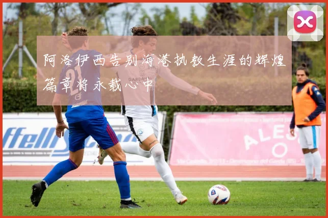 阿洛伊西告别海港执教生涯的辉煌篇章将永载心中