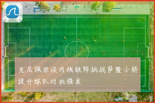 克尼佩尔谈内线缺阵挑战萨隆小桥提升球队对抗强度