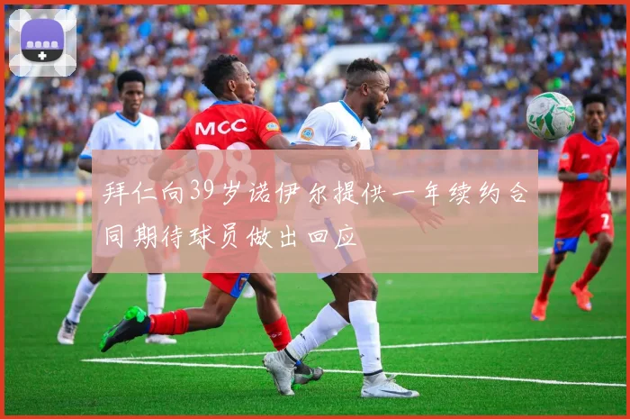 拜仁向39岁诺伊尔提供一年续约合同期待球员做出回应