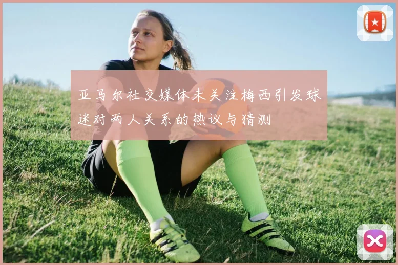 亚马尔社交媒体未关注梅西引发球迷对两人关系的热议与猜测