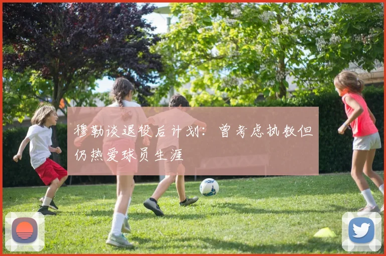 穆勒谈退役后计划：曾考虑执教但仍热爱球员生涯