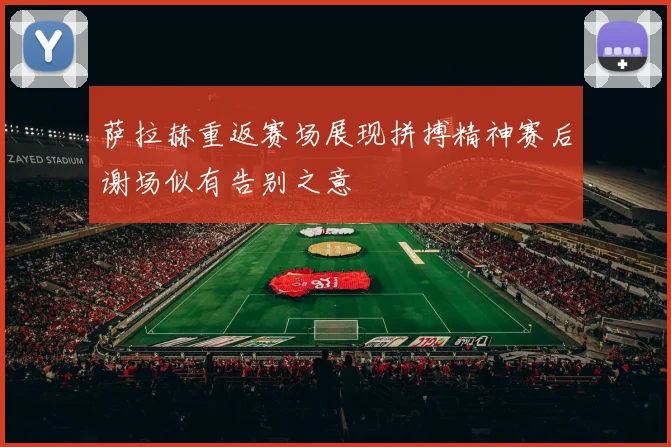 萨拉赫重返赛场展现拼搏精神赛后谢场似有告别之意