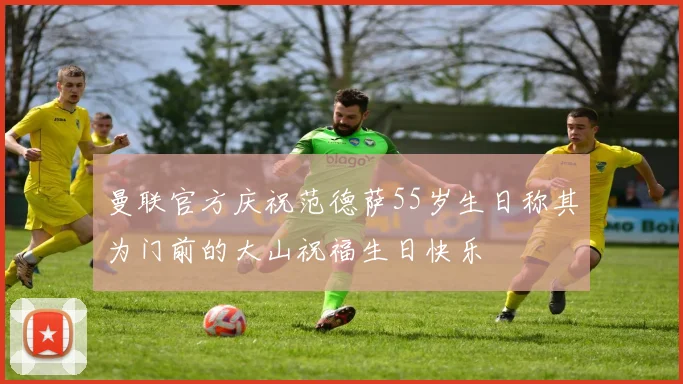 曼联官方庆祝范德萨55岁生日称其为门前的大山祝福生日快乐