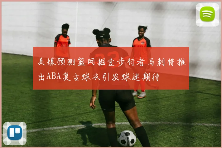 美媒预测篮网掘金步行者马刺将推出ABA复古球衣引发球迷期待
