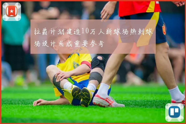 拉爵计划建造10万人新球场热刺球场设计或成重要参考