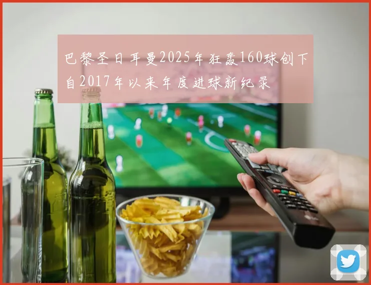 巴黎圣日耳曼2025年狂轰160球创下自2017年以来年度进球新纪录