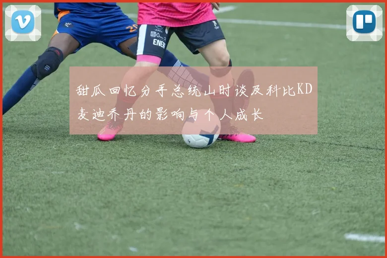 甜瓜回忆分手总统山时谈及科比KD麦迪乔丹的影响与个人成长