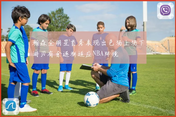 瀚森全明星首秀表现出色场上场下游刃有余逐渐适应NBA环境