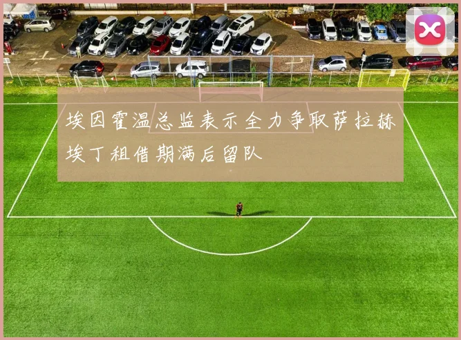 埃因霍温总监表示全力争取萨拉赫埃丁租借期满后留队