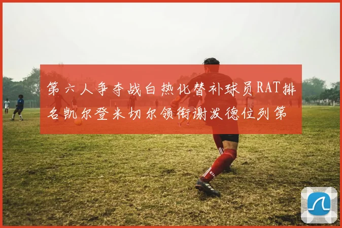 第六人争夺战白热化替补球员RAT排名凯尔登米切尔领衔谢泼德位列第五