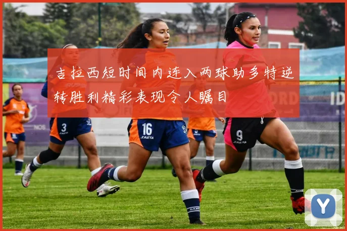 吉拉西短时间内连入两球助多特逆转胜利精彩表现令人瞩目