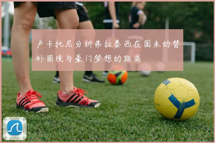 卢卡托尼分析弗拉泰西在国米的替补困境与豪门梦想的距离