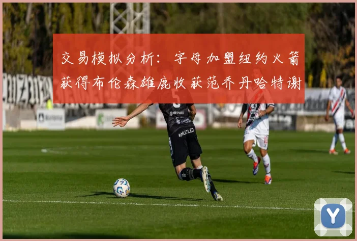 交易模拟分析：字母加盟纽约火箭获得布伦森雄鹿收获范乔丹哈特谢泼德等球员