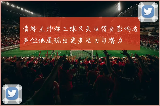 黄蜂主帅称三球只关注得分影响名声但他展现出更多活力与潜力