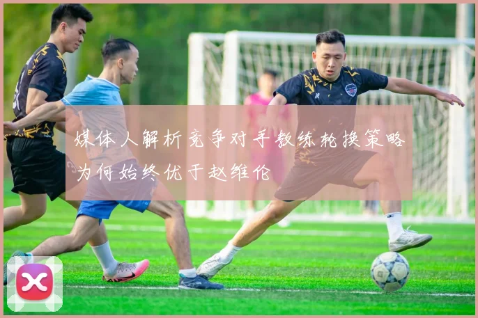 媒体人解析竞争对手教练轮换策略为何始终优于赵维伦