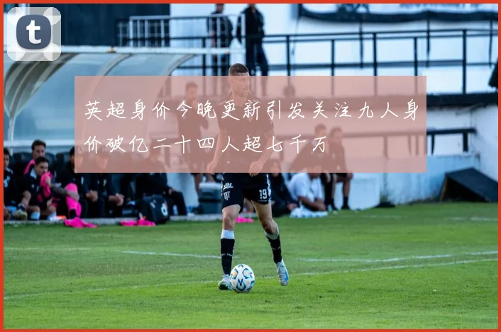 英超身价今晚更新引发关注九人身价破亿二十四人超七千万