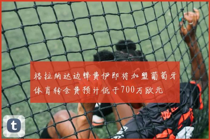 格拉纳达边锋费伊即将加盟葡萄牙体育转会费预计低于700万欧元