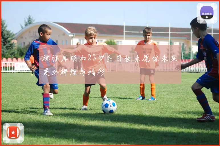 祝福库明加23岁生日快乐愿你未来更加辉煌与精彩