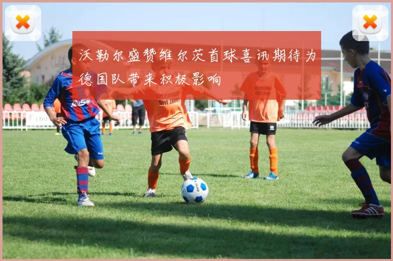沃勒尔盛赞维尔茨首球喜讯期待为德国队带来积极影响