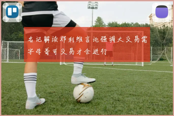 名记解读邓利维言论强调大交易需字母哥可交易才会进行