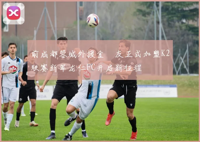 前成都蓉城外援金敃友正式加盟K2联赛新军龙仁FC开启新征程