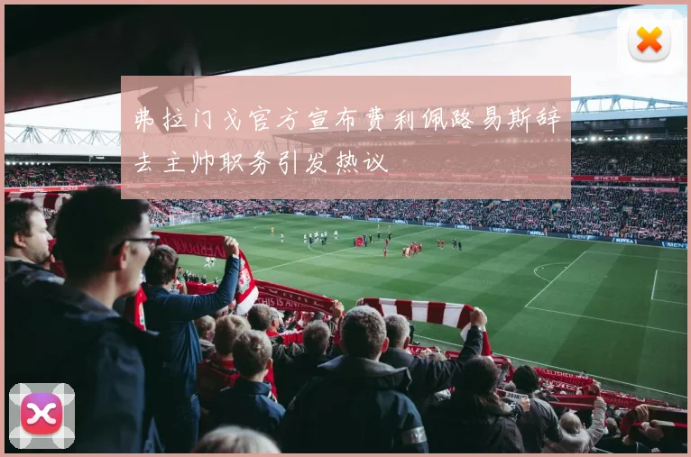 弗拉门戈官方宣布费利佩路易斯辞去主帅职务引发热议