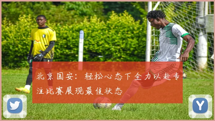 北京国安：轻松心态下全力以赴专注比赛展现最佳状态