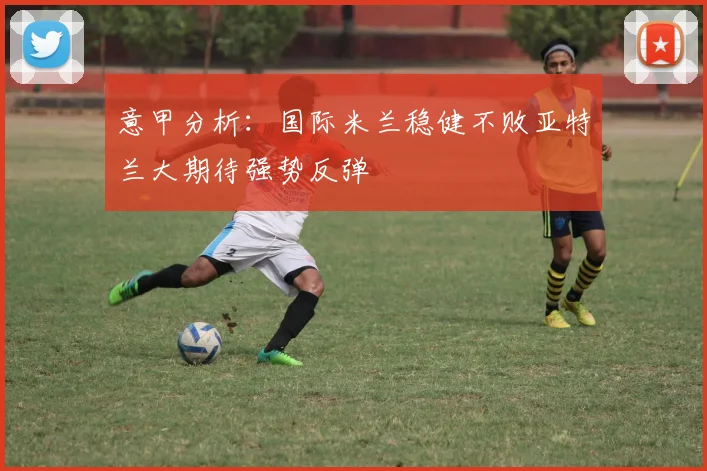 意甲分析：国际米兰稳健不败亚特兰大期待强势反弹