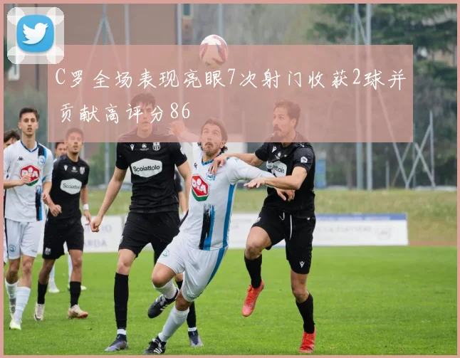 C罗全场表现亮眼7次射门收获2球并贡献高评分86