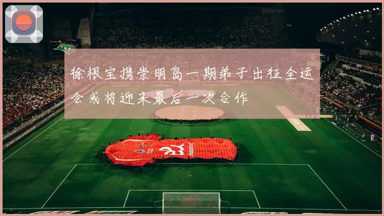 徐根宝携崇明岛一期弟子出征全运会或将迎来最后一次合作