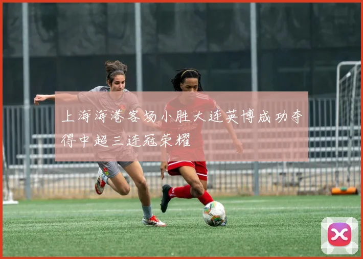 上海海港客场小胜大连英博成功夺得中超三连冠荣耀