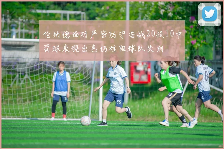 伦纳德面对严密防守苦战20投10中罚球表现出色仍难阻球队失利