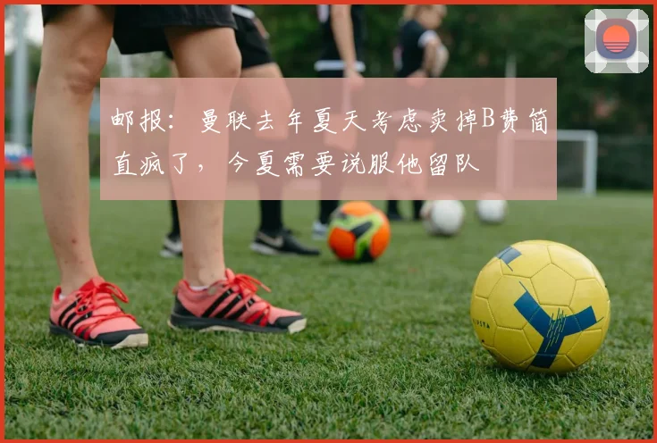 邮报：曼联去年夏天考虑卖掉B费简直疯了，今夏需要说服他留队