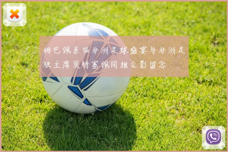 姆巴佩亲临非洲足球盛宴与非洲足联主席莫特塞佩同框合影留念