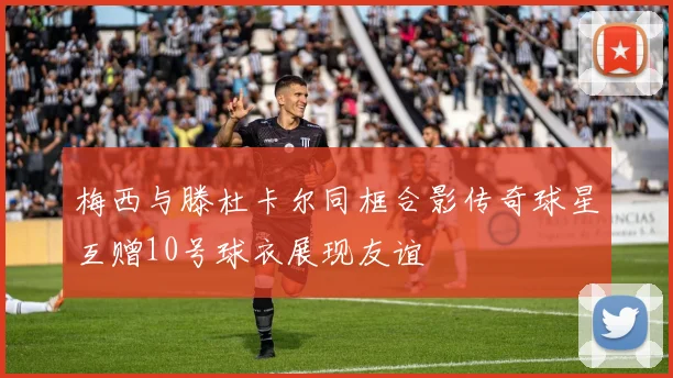 梅西与滕杜卡尔同框合影传奇球星互赠10号球衣展现友谊