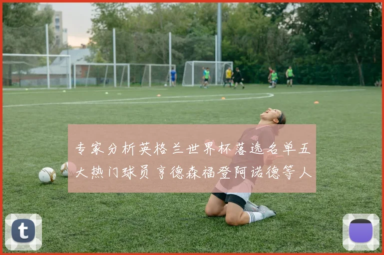 专家分析英格兰世界杯落选名单五大热门球员亨德森福登阿诺德等人引发热议